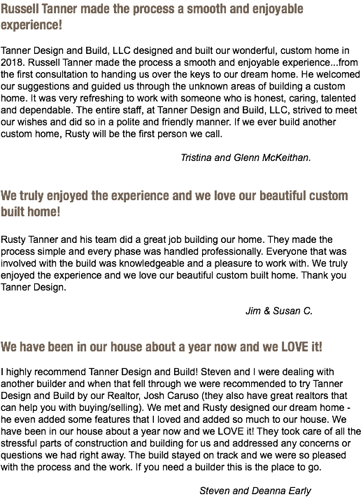 Russell Tanner made the process a smooth and enjoyable experience! Tanner Design and Build, LLC designed and built our wonderful, custom home in 2018. Russell Tanner made the process a smooth and enjoyable experience...from the first consultation to handing us over the keys to our dream home. He welcomed our suggestions and guided us through the unknown areas of building a custom home. It was very refreshing to work with someone who is honest, caring, talented and dependable. The entire staff, at Tanner Design and Build, LLC, strived to meet our wishes and did so in a polite and friendly manner. If we ever build another custom home, Rusty will be the first person we call. Tristina and Glenn McKeithan. We truly enjoyed the experience and we love our beautiful custom built home! Rusty Tanner and his team did a great job building our home. They made the process simple and every phase was handled professionally. Everyone that was involved with the build was knowledgeable and a pleasure to work with. We truly enjoyed the experience and we love our beautiful custom built home. Thank you Tanner Design. Jim & Susan C. We have been in our house about a year now and we LOVE it! I highly recommend Tanner Design and Build! Steven and I were dealing with another builder and when that fell through we were recommended to try Tanner Design and Build by our Realtor, Josh Caruso (they also have great realtors that can help you with buying/selling). We met and Rusty designed our dream home - he even added some features that I loved and added so much to our house. We have been in our house about a year now and we LOVE it! They took care of all the stressful parts of construction and building for us and addressed any concerns or questions we had right away. The build stayed on track and we were so pleased with the process and the work. If you need a builder this is the place to go. Steven and Deanna Early