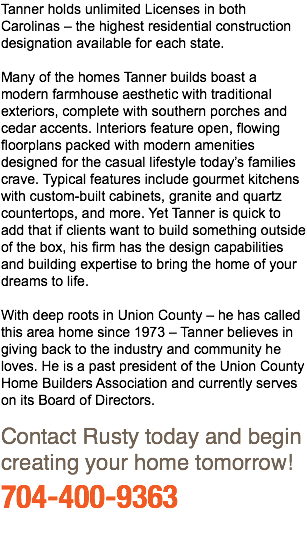 Tanner holds unlimited Licenses in both Carolinas – the highest residential construction designation available for each state. Many of the homes Tanner builds boast a modern farmhouse aesthetic with traditional exteriors, complete with southern porches and cedar accents. Interiors feature open, flowing floorplans packed with modern amenities designed for the casual lifestyle today’s families crave. Typical features include gourmet kitchens with custom-built cabinets, granite and quartz countertops, and more. Yet Tanner is quick to add that if clients want to build something outside of the box, his firm has the design capabilities and building expertise to bring the home of your dreams to life. With deep roots in Union County – he has called this area home since 1973 – Tanner believes in giving back to the industry and community he loves. He is a past president of the Union County Home Builders Association and currently serves on its Board of Directors. Contact Rusty today and begin creating your home tomorrow! 704-400-9363 